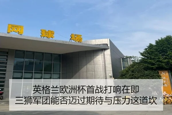 英格兰欧洲杯首战打响在即 三狮军团能否迈过期待与压力这道坎